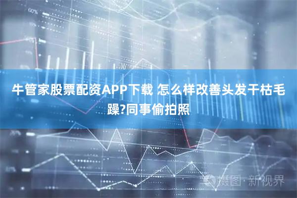牛管家股票配资APP下载 怎么样改善头发干枯毛躁?同事偷拍照