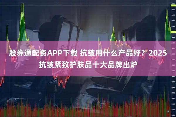 股券通配资APP下载 抗皱用什么产品好？2025抗皱紧致护肤品十大品牌出炉