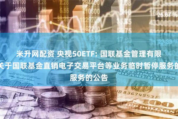 米升网配资 央视50ETF: 国联基金管理有限公司关于国联基金直销电子交易平台等业务临时暂停服务的公告