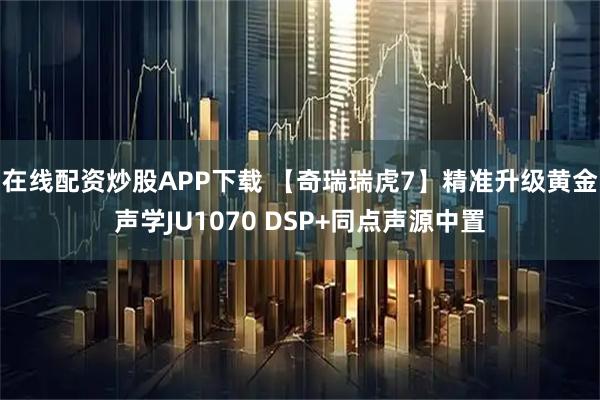 在线配资炒股APP下载 【奇瑞瑞虎7】精准升级黄金声学JU1070 DSP+同点声源中置