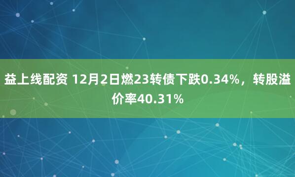 益上线配资 12月2日燃23转债下跌0.34%，转股溢价率40.31%