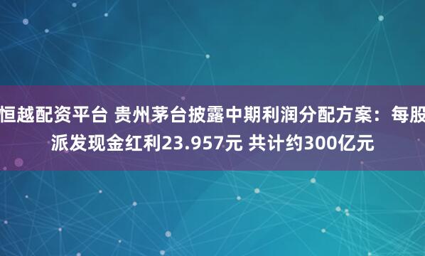 恒越配资平台 贵州茅台披露中期利润分配方案：每股派发现金红利23.957元 共计约300亿元