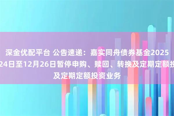 深金优配平台 公告速递:嘉实同舟债券基金2025年12月24日至12月26日暂停申购、赎回、转换及定期定额投资业务