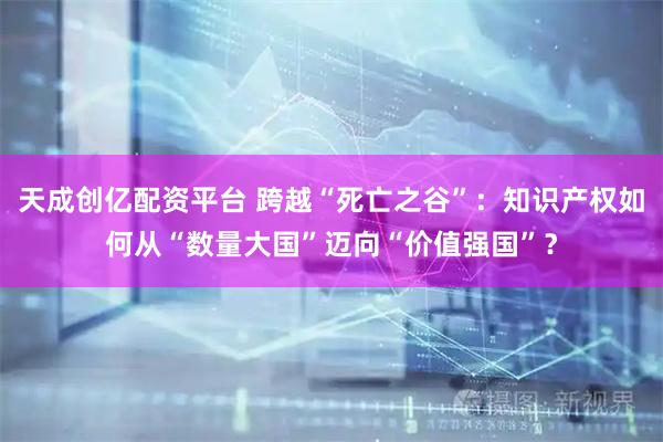 天成创亿配资平台 跨越“死亡之谷”：知识产权如何从“数量大国”迈向“价值强国”？