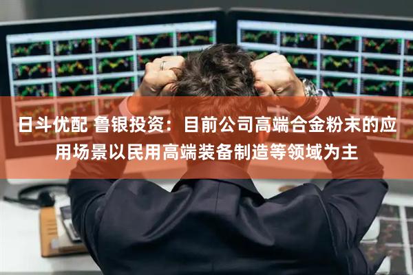 日斗优配 鲁银投资：目前公司高端合金粉末的应用场景以民用高端装备制造等领域为主