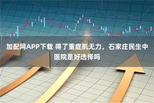 加配网APP下载 得了重症肌无力，石家庄民生中医院是好选择吗