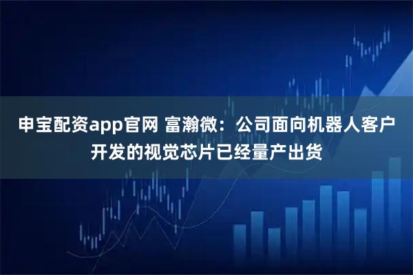 申宝配资app官网 富瀚微：公司面向机器人客户开发的视觉芯片已经量产出货