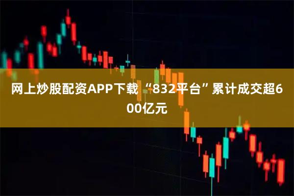 网上炒股配资APP下载 “832平台”累计成交超600亿元