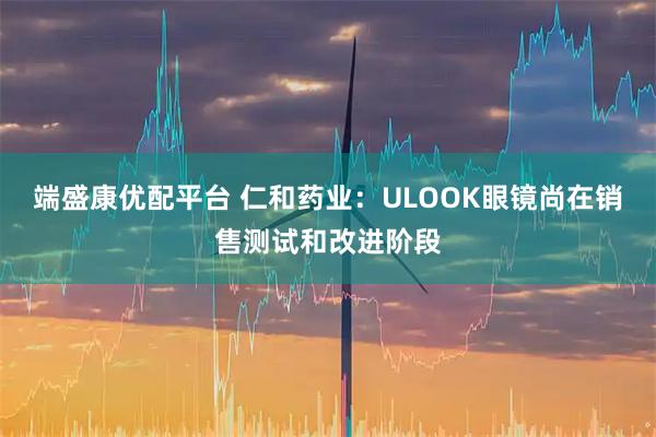 端盛康优配平台 仁和药业：ULOOK眼镜尚在销售测试和改进阶段