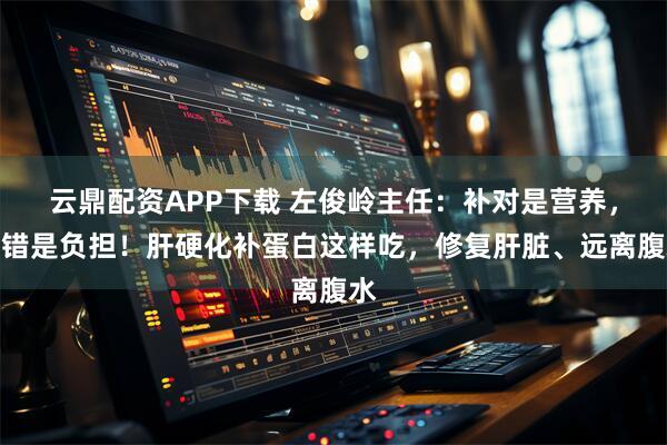 云鼎配资APP下载 左俊岭主任：补对是营养，补错是负担！肝硬化补蛋白这样吃，修复肝脏、远离腹水