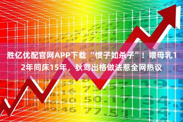 胜亿优配官网APP下载 “惯子如杀子”！喂母乳12年同床15年，狄莺出格做法惹全网热议