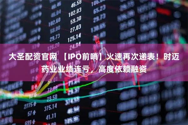 大圣配资官网 【IPO前哨】火速再次递表！时迈药业业绩连亏，高度依赖融资