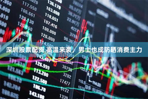 深圳股票配资 高温来袭，男士也成防晒消费主力
