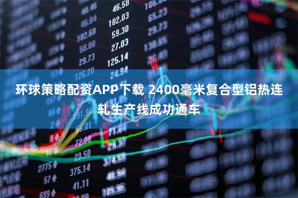 环球策略配资APP下载 2400毫米复合型铝热连轧生产线成功通车